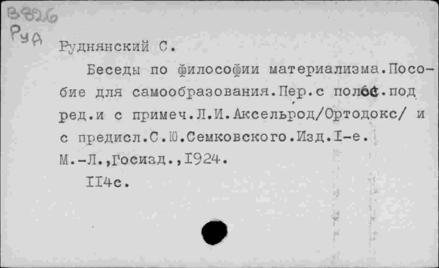 ﻿А
Руднянскии С.
Беседы по философии материализма.Пособие для самообразования.Пер.с полбй.под ред.и с примеч.Л.И.Аксельрод/Ортодокс/ и с предисл.С.Ю.Семковского.Изд.1-е.
М.-Л. »Госизд.,1924.
114с.